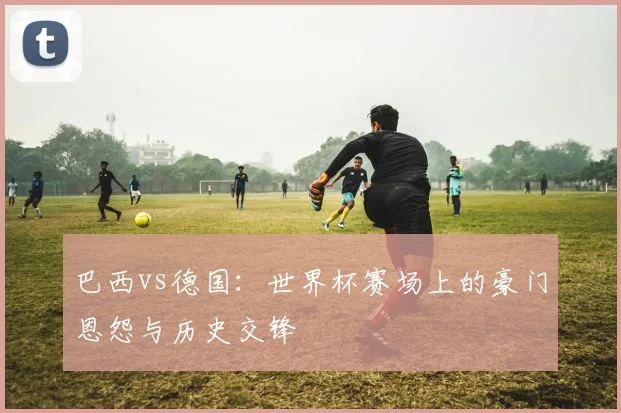 巴西vs德国：世界杯赛场上的豪门恩怨与历史交锋