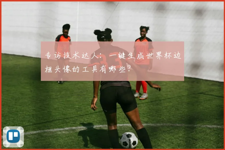 专访技术达人：一键生成世界杯边框头像的工具有哪些？