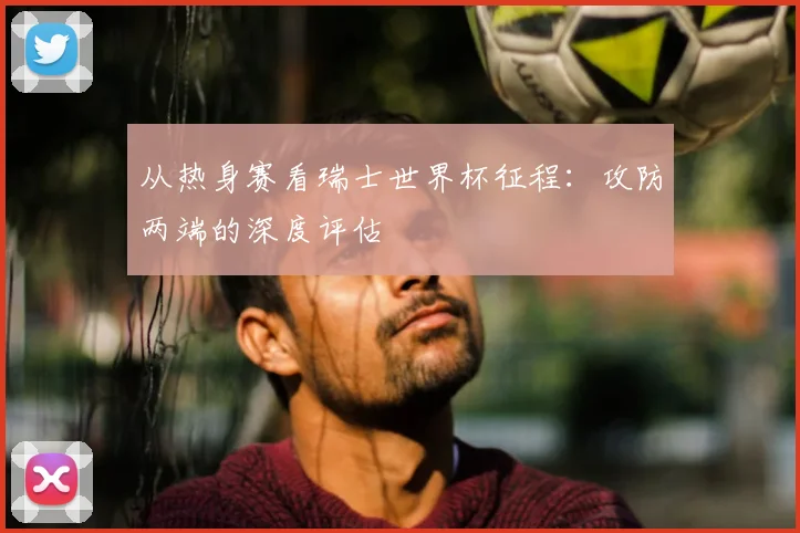 从热身赛看瑞士世界杯征程:攻防两端的深度评估