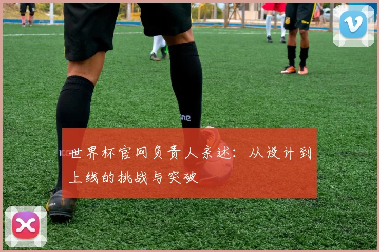 世界杯官网负责人亲述:从设计到上线的挑战与突破