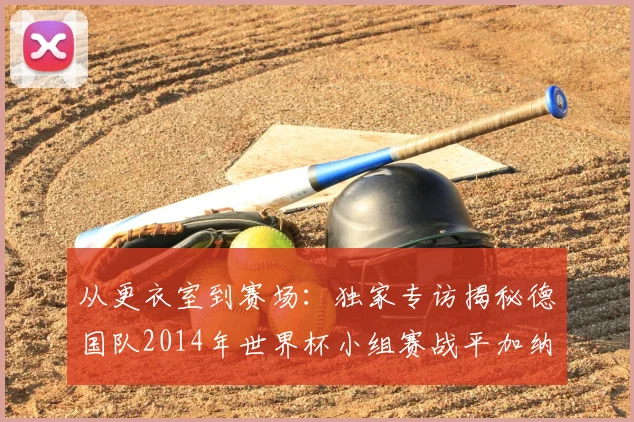 从更衣室到赛场：独家专访揭秘德国队2014年世界杯小组赛战平加纳的内幕
