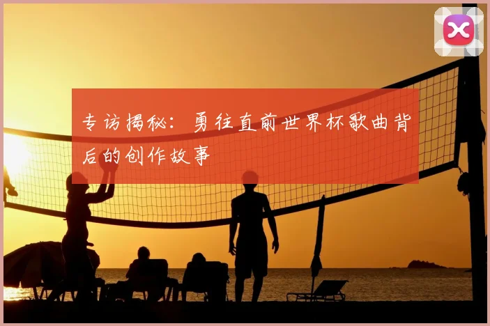 专访揭秘:勇往直前世界杯歌曲背后的创作故事