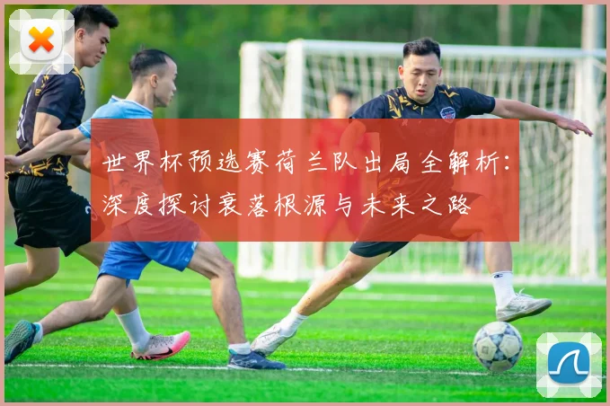 世界杯预选赛荷兰队出局全解析:深度探讨衰落根源与未来之路