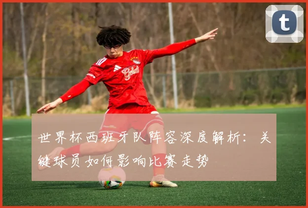世界杯西班牙队阵容深度解析：关键球员如何影响比赛走势