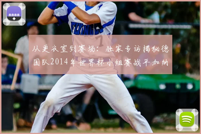 从更衣室到赛场:独家专访揭秘德国队2014年世界杯小组赛战平加纳的内幕