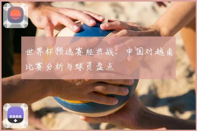 世界杯预选赛经典战：中国对越南比赛分析与球员盘点