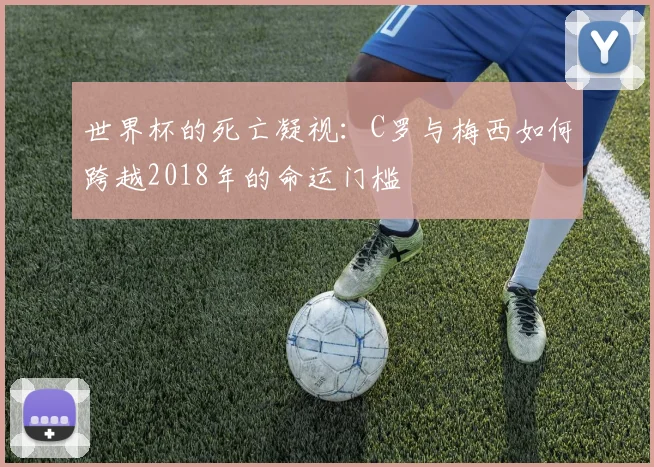 世界杯的死亡凝视:C罗与梅西如何跨越2018年的命运门槛