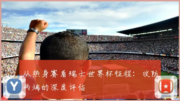 从热身赛看瑞士世界杯征程:攻防两端的深度评估