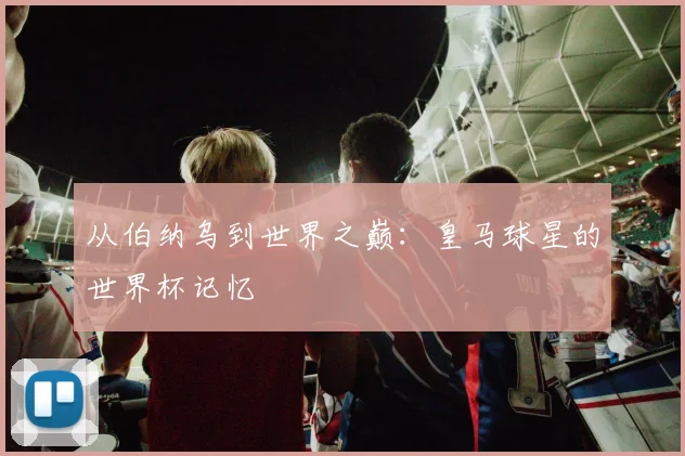 从伯纳乌到世界之巅:皇马球星的世界杯记忆