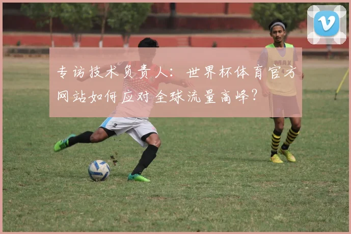 专访技术负责人：世界杯体育官方网站如何应对全球流量高峰？