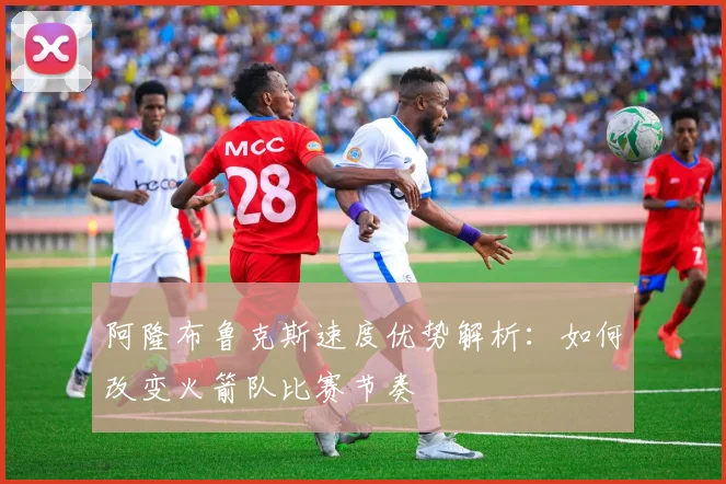 阿隆布鲁克斯速度优势解析：如何改变火箭队比赛节奏