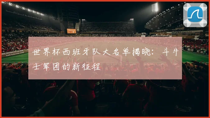 世界杯西班牙队大名单揭晓:斗牛士军团的新征程