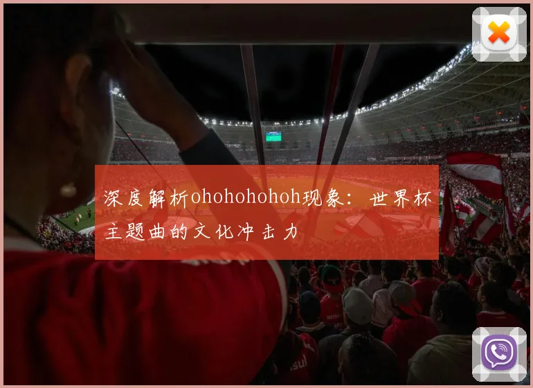 深度解析ohohohohoh现象：世界杯主题曲的文化冲击力
