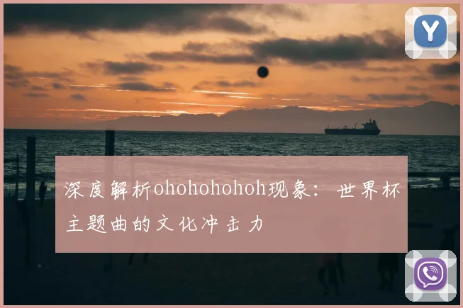 深度解析ohohohohoh现象：世界杯主题曲的文化冲击力