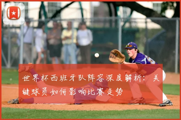 世界杯西班牙队阵容深度解析：关键球员如何影响比赛走势