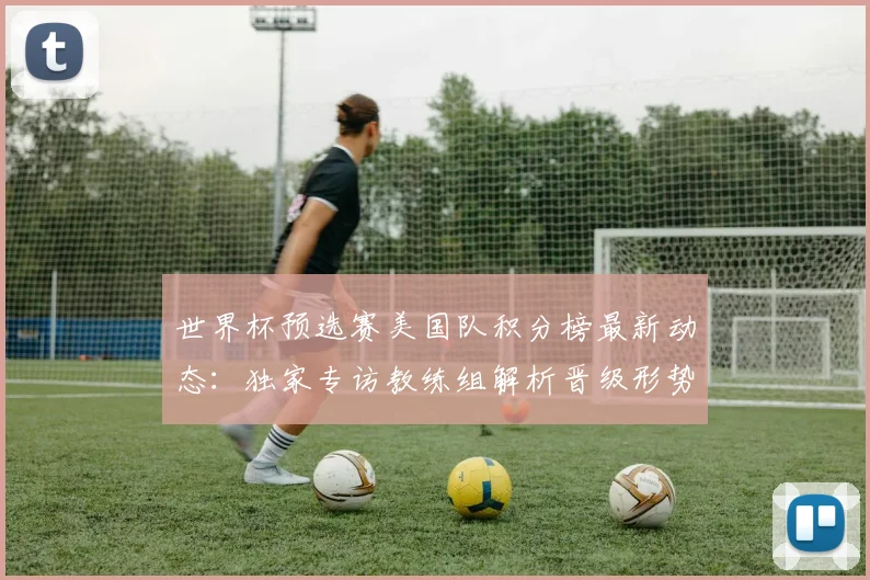世界杯预选赛美国队积分榜最新动态:独家专访教练组解析晋级形势