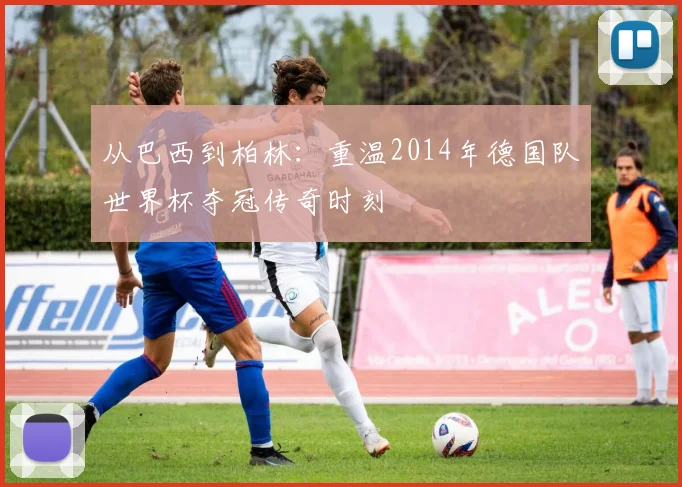 从巴西到柏林：重温2014年德国队世界杯夺冠传奇时刻
